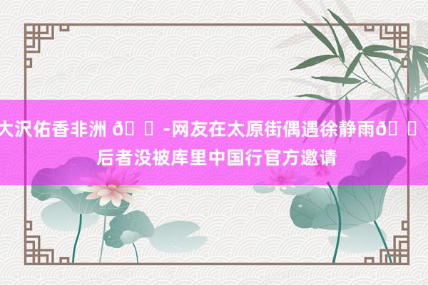 大沢佑香非洲 😭网友在太原街偶遇徐静雨🐳 后者没被库里中国行官方邀请