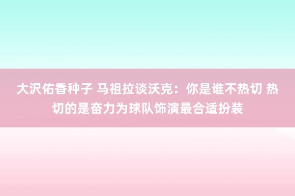 大沢佑香种子 马祖拉谈沃克：你是谁不热切 热切的是奋力为球队饰演最合适扮装