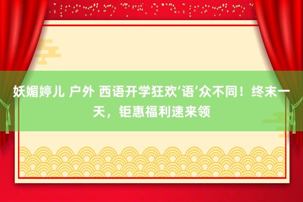 妖媚婷儿 户外 西语开学狂欢‘语’众不同！终末一天，钜惠福利速来领