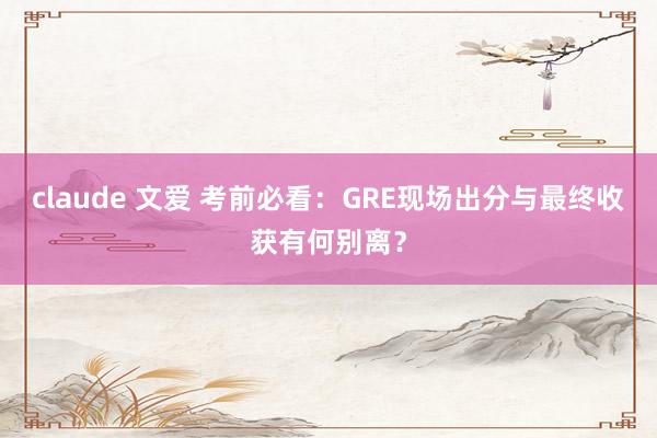 claude 文爱 考前必看：GRE现场出分与最终收获有何别离？