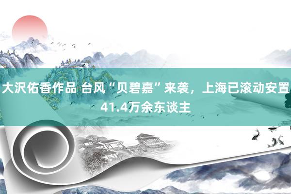 大沢佑香作品 台风“贝碧嘉”来袭，上海已滚动安置41.4万余东谈主