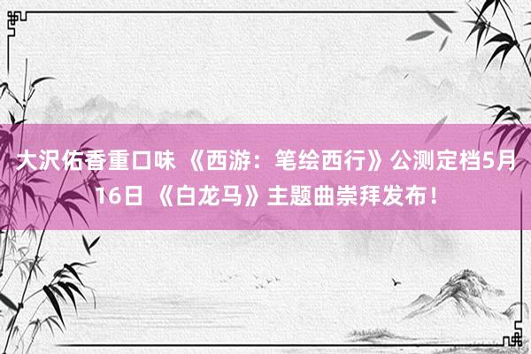 大沢佑香重口味 《西游：笔绘西行》公测定档5月16日 《白龙马》主题曲崇拜发布！