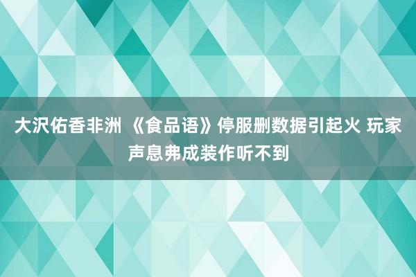 大沢佑香非洲 《食品语》停服删数据引起火 玩家声息弗成装作听不到