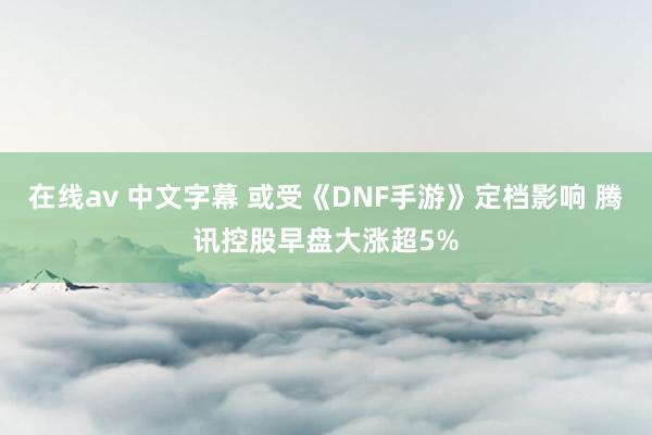 在线av 中文字幕 或受《DNF手游》定档影响 腾讯控股早盘大涨超5%