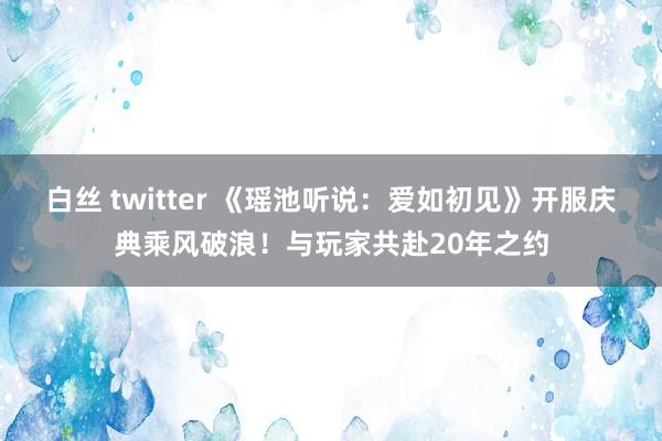 白丝 twitter 《瑶池听说：爱如初见》开服庆典乘风破浪！与玩家共赴20年之约