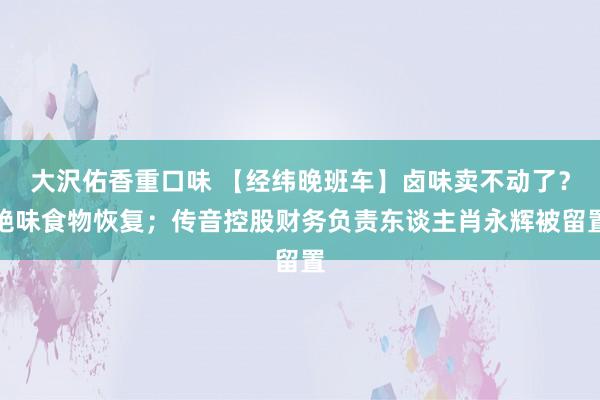 大沢佑香重口味 【经纬晚班车】卤味卖不动了？绝味食物恢复；传音控股财务负责东谈主肖永辉被留置