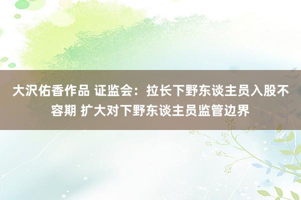 大沢佑香作品 证监会：拉长下野东谈主员入股不容期 扩大对下野东谈主员监管边界