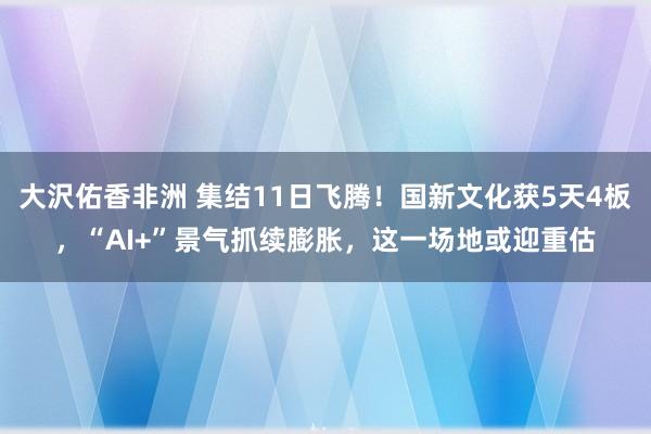 大沢佑香非洲 集结11日飞腾！国新文化获5天4板，“AI+”景气抓续膨胀，这一场地或迎重估