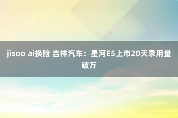 jisoo ai换脸 吉祥汽车：星河E5上市20天录用量破万