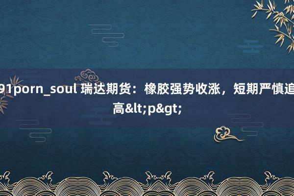 91porn_soul 瑞达期货：橡胶强势收涨，短期严慎追高<p>