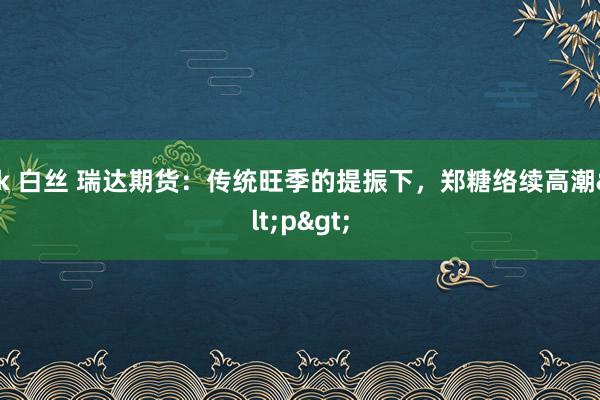 jk 白丝 瑞达期货：传统旺季的提振下，郑糖络续高潮<p>