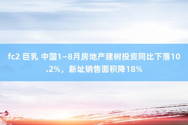 fc2 巨乳 中国1—8月房地产建树投资同比下落10.2%，新址销售面积降18%