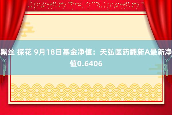 黑丝 探花 9月18日基金净值：天弘医药翻新A最新净值0.6406