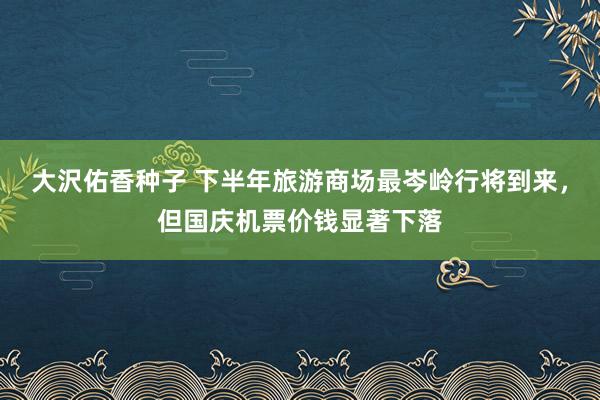 大沢佑香种子 下半年旅游商场最岑岭行将到来，但国庆机票价钱显著下落