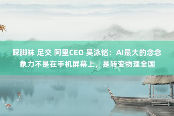 踩脚袜 足交 阿里CEO 吴泳铭：AI最大的念念象力不是在手机屏幕上，是转变物理全国