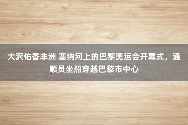 大沢佑香非洲 塞纳河上的巴黎奥运会开幕式，通顺员坐船穿越巴黎市中心