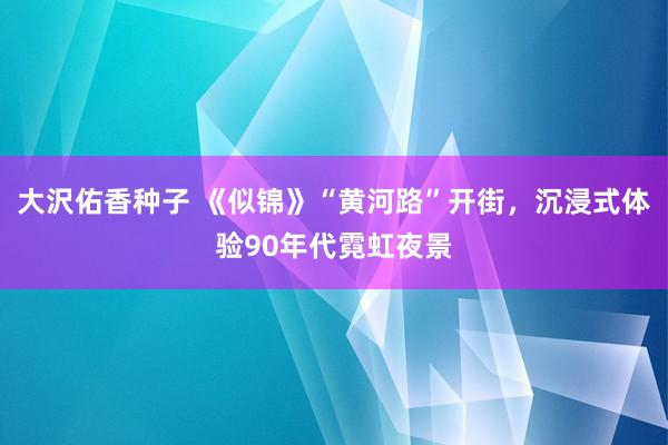 大沢佑香种子 《似锦》“黄河路”开街，沉浸式体验90年代霓虹夜景