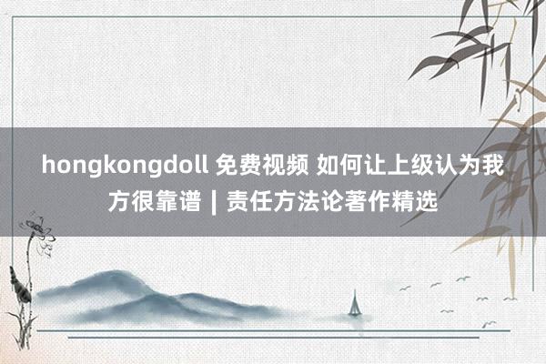 hongkongdoll 免费视频 如何让上级认为我方很靠谱∣责任方法论著作精选