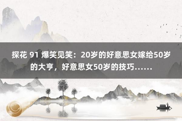 探花 91 爆笑见笑：20岁的好意思女嫁给50岁的大亨，好意思女50岁的技巧……