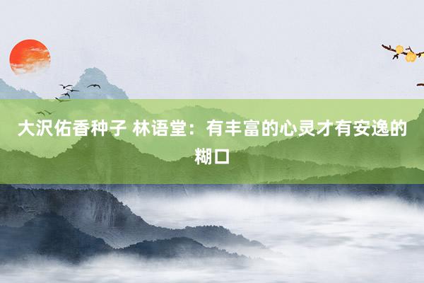 大沢佑香种子 林语堂：有丰富的心灵才有安逸的糊口