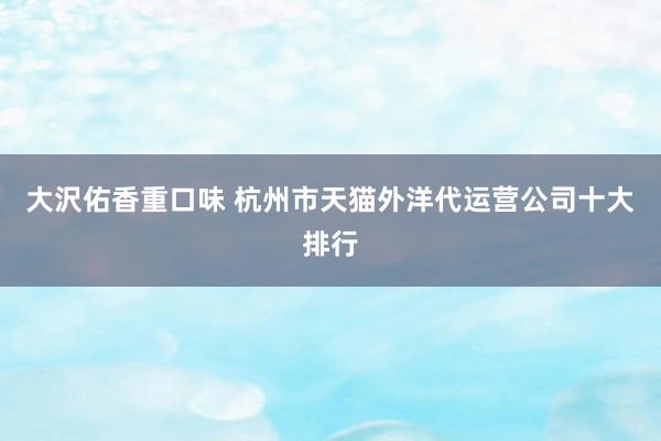 大沢佑香重口味 杭州市天猫外洋代运营公司十大排行