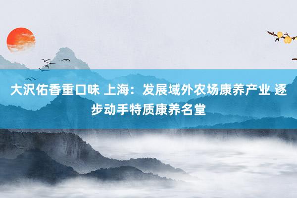 大沢佑香重口味 上海：发展域外农场康养产业 逐步动手特质康养名堂