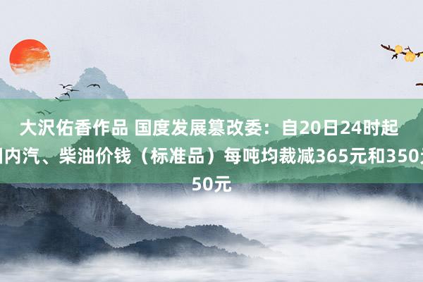 大沢佑香作品 国度发展篡改委：自20日24时起 国内汽、柴油价钱（标准品）每吨均裁减365元和350元