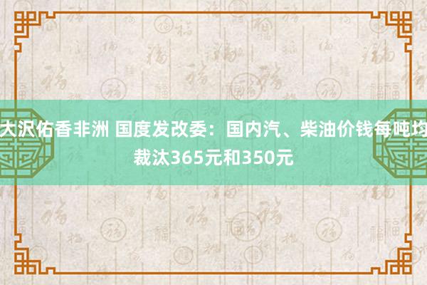 大沢佑香非洲 国度发改委：国内汽、柴油价钱每吨均裁汰365元和350元