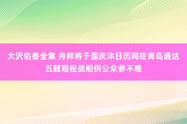 大沢佑香全集 舟师将于国庆沐日历间在青岛通达五艘现役战船供公众参不雅