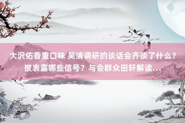 大沢佑香重口味 吴清调研的谈话会齐谈了什么？披表露哪些信号？与会群众田轩解读…