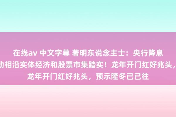 在线av 中文字幕 著明东说念主士：央行降息是遑急信号，有劲相沿实体经济和股票市集踏实！龙年开门红好兆头，预示隆冬已已往