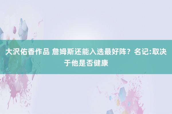 大沢佑香作品 詹姆斯还能入选最好阵？名记:取决于他是否健康