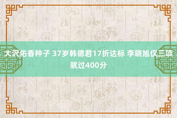 大沢佑香种子 37岁韩德君17折达标 李晓旭仅三项就过400分