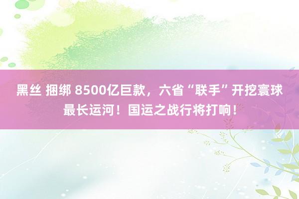 黑丝 捆绑 8500亿巨款，六省“联手”开挖寰球最长运河！国运之战行将打响！