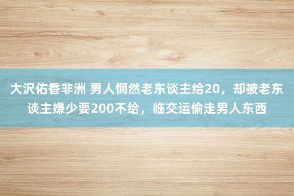 大沢佑香非洲 男人惘然老东谈主给20，却被老东谈主嫌少要200不给，临交运偷走男人东西