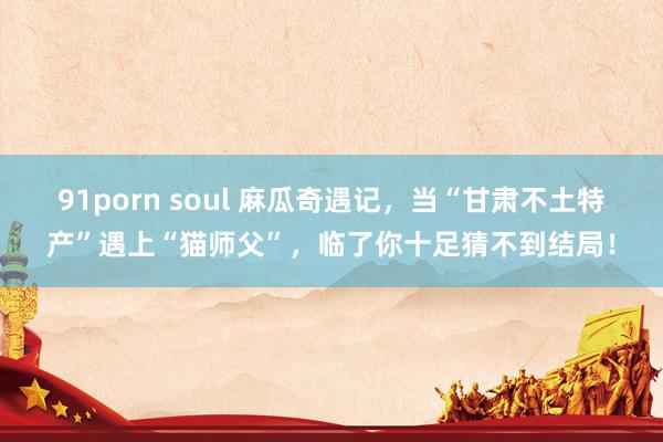 91porn soul 麻瓜奇遇记，当“甘肃不土特产”遇上“猫师父”，临了你十足猜不到结局！