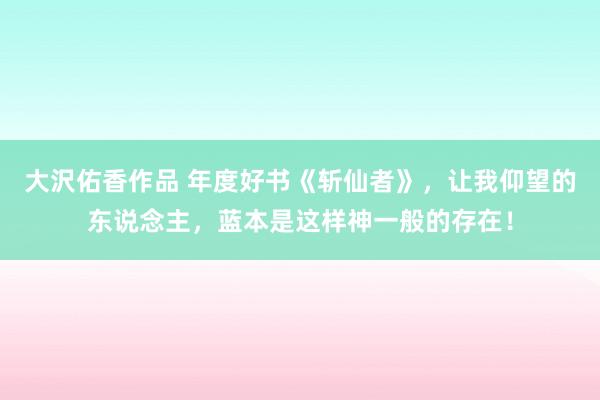 大沢佑香作品 年度好书《斩仙者》，让我仰望的东说念主，蓝本是这样神一般的存在！