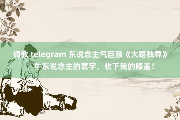 调教 telegram 东说念主气巨献《大路独尊》，牛东说念主的寰宇，收下我的膝盖！