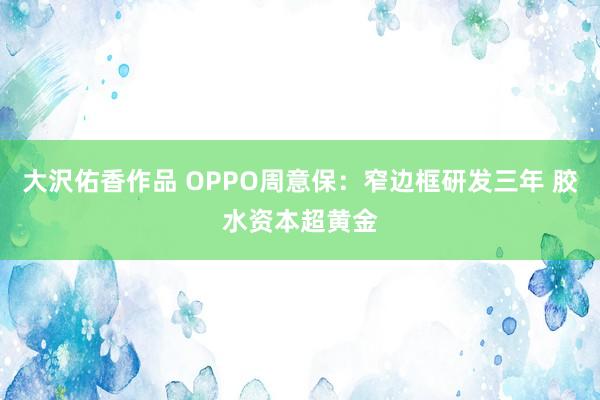 大沢佑香作品 OPPO周意保：窄边框研发三年 胶水资本超黄金