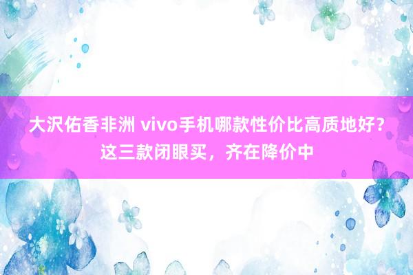 大沢佑香非洲 vivo手机哪款性价比高质地好？这三款闭眼买，齐在降价中