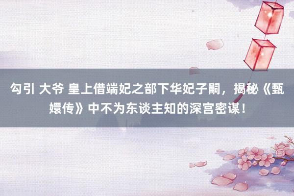 勾引 大爷 皇上借端妃之部下华妃子嗣，揭秘《甄嬛传》中不为东谈主知的深宫密谋！