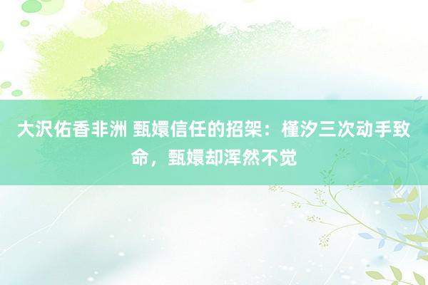 大沢佑香非洲 甄嬛信任的招架：槿汐三次动手致命，甄嬛却浑然不觉