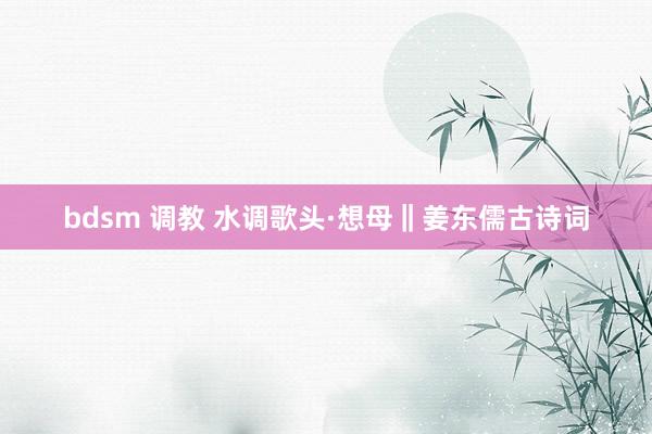 bdsm 调教 水调歌头·想母‖姜东儒古诗词