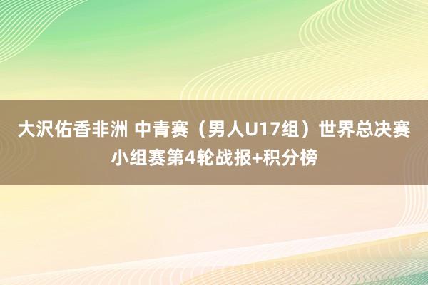 大沢佑香非洲 中青赛（男人U17组）世界总决赛小组赛第4轮战报+积分榜