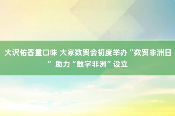 大沢佑香重口味 大家数贸会初度举办“数贸非洲日” 助力“数字非洲”设立