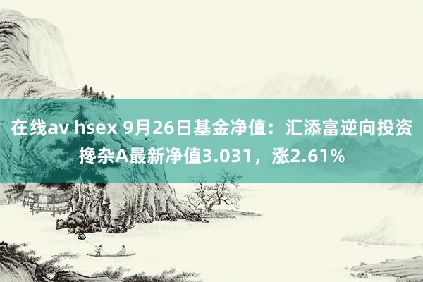 在线av hsex 9月26日基金净值：汇添富逆向投资搀杂A最新净值3.031，涨2.61%