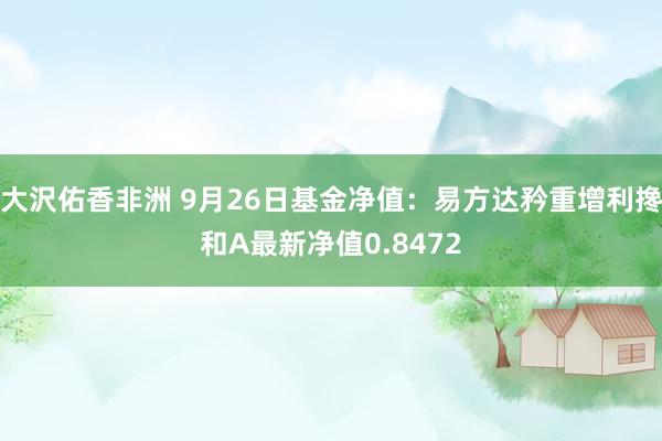 大沢佑香非洲 9月26日基金净值：易方达矜重增利搀和A最新净值0.8472