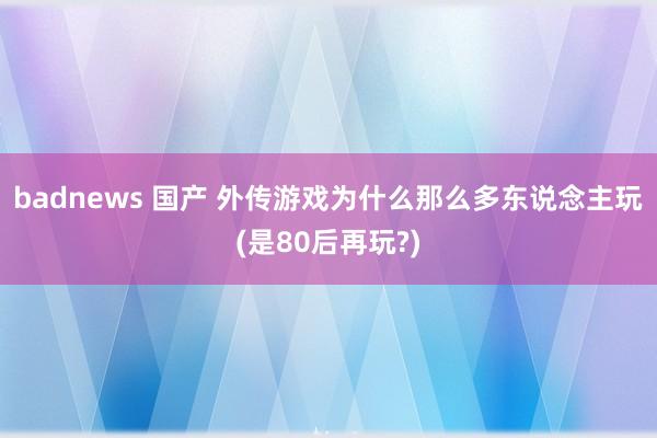 badnews 国产 外传游戏为什么那么多东说念主玩(是80后再玩?)