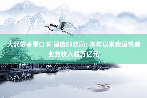 大沢佑香重口味 国度邮政局: 本年以来我国快递业务收入超万亿元