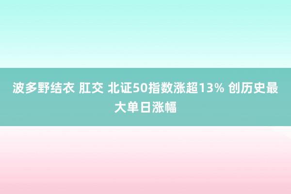 波多野结衣 肛交 北证50指数涨超13% 创历史最大单日涨幅